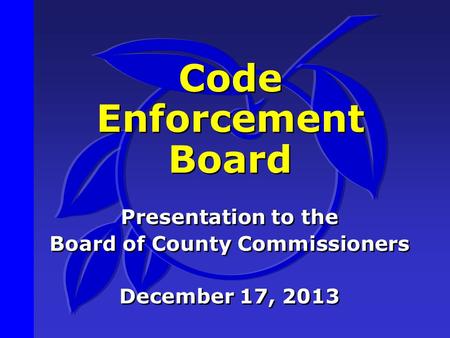 Code Enforcement Board Presentation to the Board of County Commissioners December 17, 2013 Presentation to the Board of County Commissioners December 17,