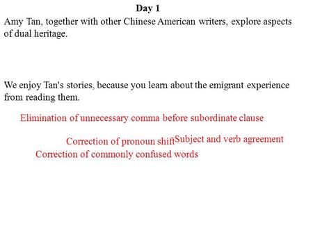Day 1 Amy Tan, together with other Chinese American writers, explore aspects of dual heritage. We enjoy Tan's stories, because you learn about the emigrant.