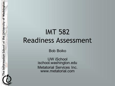 The Information School at the University of Washington IMT 582 Readiness Assessment Bob Boiko UW iSchool ischool.washington.edu Metatorial Services Inc.