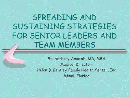 SPREADING AND SUSTAINING STRATEGIES FOR SENIOR LEADERS AND TEAM MEMBERS St. Anthony Amofah, MD, MBA Medical Director, Helen B. Bentley Family Health Center,