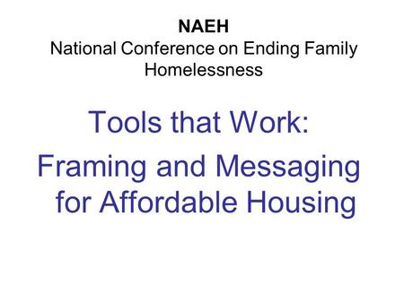 NAEH National Conference on Ending Family Homelessness Tools that Work: Framing and Messaging for Affordable Housing.
