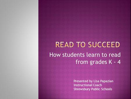 How students learn to read from grades K - 4 Presented by Lisa Papazian Instructional Coach Shrewsbury Public Schools.