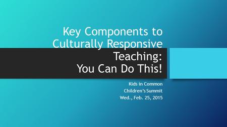 Key Components to Culturally Responsive Teaching: You Can Do This! Kids in Common Children’s Summit Wed., Feb. 25, 2015.