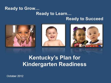 Ready to Grow… Ready to Learn… Ready to Succeed Kentucky’s Plan for Kindergarten Readiness October 2012.