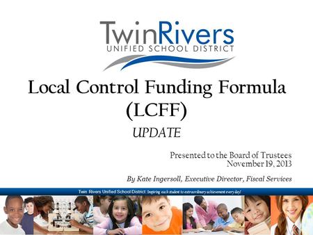 Twin Rivers Unified School District: Inspiring each student to extraordinary achievement every day! Local Control Funding Formula (LCFF) UPDATE Presented.