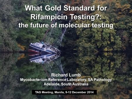 What Gold Standard for Rifampicin Testing?: the future of molecular testing TAG Meeting, Manila, 9-12 December 2014 Richard Lumb Mycobacterium Reference.