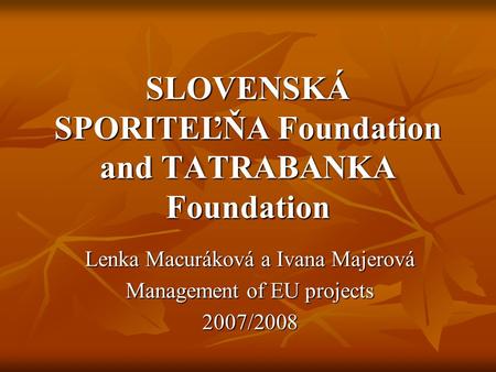 SLOVENSKÁ SPORITEĽŇA Foundation and TATRABANKA Foundation Lenka Macuráková a Ivana Majerová Management of EU projects 2007/2008.