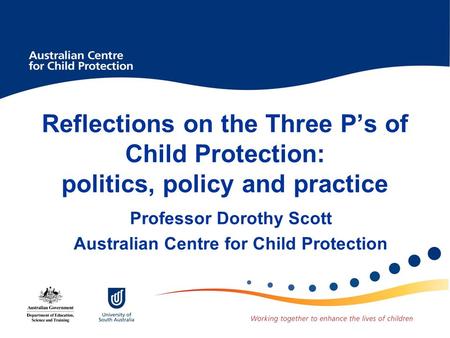 Reflections on the Three P’s of Child Protection: politics, policy and practice Professor Dorothy Scott Australian Centre for Child Protection.