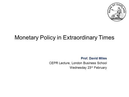 Monetary Policy in Extraordinary Times Prof. David Miles CEPR Lecture, London Business School Wednesday 23 rd February.