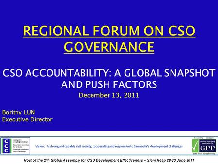 REGIONAL FORUM ON CSO GOVERNANCE CSO ACCOUNTABILITY: A GLOBAL SNAPSHOT AND PUSH FACTORS December 13, 2011 Borithy LUN Executive Director Vision: A strong.