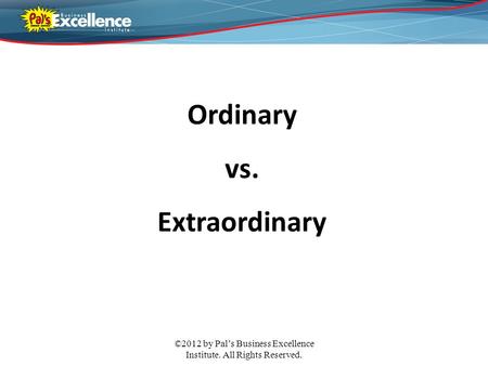©2012 by Pal’s Business Excellence Institute. All Rights Reserved. Ordinary vs. Extraordinary.