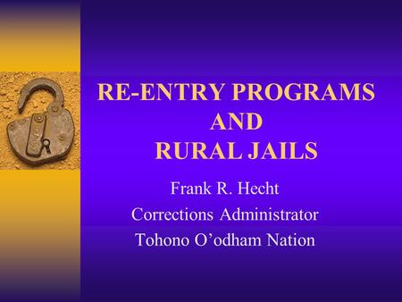 RE-ENTRY PROGRAMS AND RURAL JAILS Frank R. Hecht Corrections Administrator Tohono O’odham Nation.