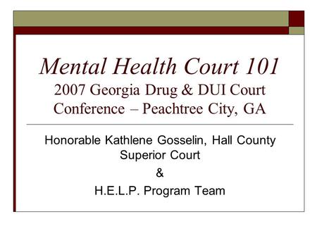 Mental Health Court 101 2007 Georgia Drug & DUI Court Conference – Peachtree City, GA Honorable Kathlene Gosselin, Hall County Superior Court & H.E.L.P.