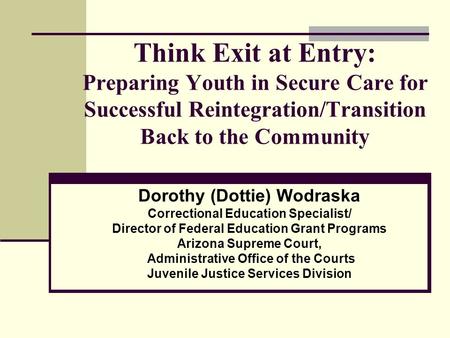 Think Exit at Entry: Preparing Youth in Secure Care for Successful Reintegration/Transition Back to the Community Dorothy (Dottie) Wodraska Correctional.