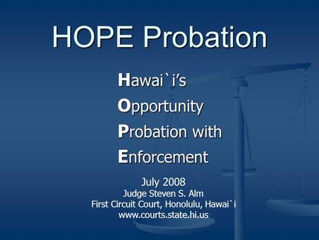 HOPE Probation H awai`i’s O pportunity P robation with E nforcement July 2008 Judge Steven S. Alm First Circuit Court, Honolulu, Hawai`i www.courts.state.hi.us.