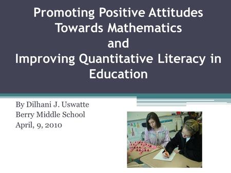 Promoting Positive Attitudes Towards Mathematics and Improving Quantitative Literacy in Education By Dilhani J. Uswatte Berry Middle School April, 9, 2010.