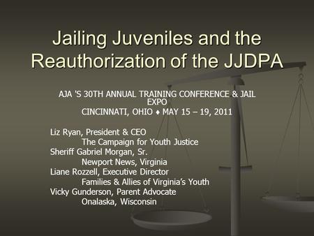 Jailing Juveniles and the Reauthorization of the JJDPA AJA 'S 30TH ANNUAL TRAINING CONFERENCE & JAIL EXPO CINCINNATI, OHIO ♦ MAY 15 – 19, 2011 Liz Ryan,