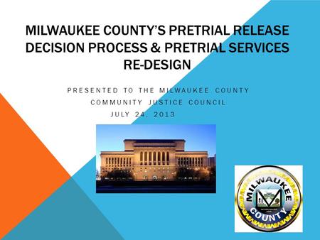 MILWAUKEE COUNTY’S PRETRIAL RELEASE DECISION PROCESS & PRETRIAL SERVICES RE-DESIGN PRESENTED TO THE MILWAUKEE COUNTY COMMUNITY JUSTICE COUNCIL JULY 24,