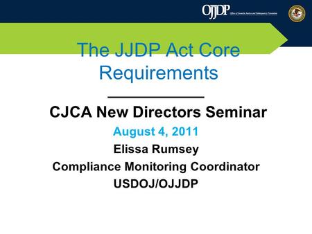 The JJDP Act Core Requirements ___________ CJCA New Directors Seminar August 4, 2011 Elissa Rumsey Compliance Monitoring Coordinator USDOJ/OJJDP.