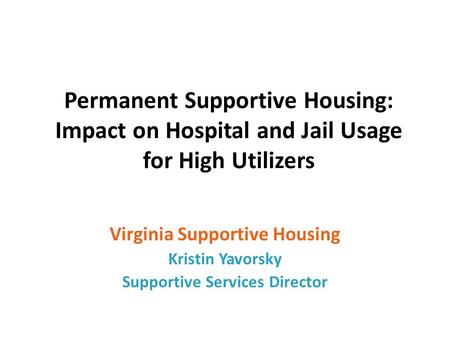 Permanent Supportive Housing: Impact on Hospital and Jail Usage for High Utilizers Virginia Supportive Housing Kristin Yavorsky Supportive Services Director.