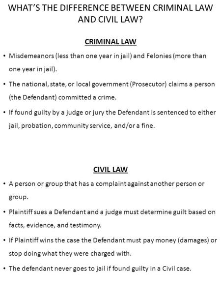 WHAT’S THE DIFFERENCE BETWEEN CRIMINAL LAW AND CIVIL LAW? CRIMINAL LAW Misdemeanors (less than one year in jail) and Felonies (more than one year in jail).