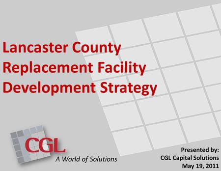 Lancaster County Replacement Facility Development Strategy Presented by: CGL Capital Solutions May 19, 2011 A World of Solutions.