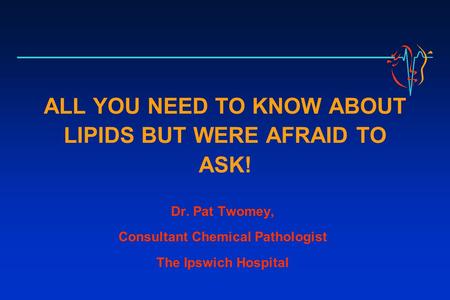 ALL YOU NEED TO KNOW ABOUT LIPIDS BUT WERE AFRAID TO ASK! Dr. Pat Twomey, Consultant Chemical Pathologist The Ipswich Hospital.
