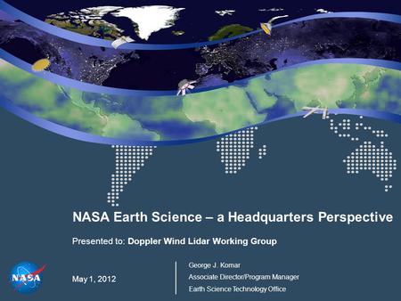 NASA Earth Science – a Headquarters Perspective Presented to: Doppler Wind Lidar Working Group May 1, 2012 George J. Komar Associate Director/Program Manager.