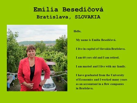 Emília Besedičová Bratislava, SLOVAKIA Hello, My name is Emília Besedičová. I live in capital of Slovakia Bratislava. I am 60 yers old and I am retired.