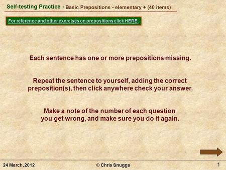 Basic Prepositions - elementary + (40 items) © Chris Snuggs24 March, 2012 Self-testing Practice - For reference and other exercises on prepositions click.