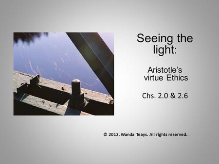 Seeing the light : Aristotle’s virtue Ethics Chs. 2.0 & 2.6 © 2012. Wanda Teays. All rights reserved.