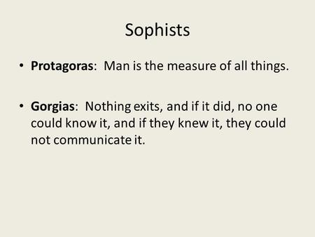 Sophists Protagoras: Man is the measure of all things. Gorgias: Nothing exits, and if it did, no one could know it, and if they knew it, they could not.