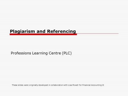 Plagiarism and Referencing Professions Learning Centre (PLC) These slides were originally developed in collaboration with Lisa Powell for Financial Accounting.