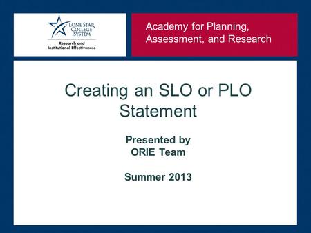 Creating an SLO or PLO Statement Presented by ORIE Team Summer 2013 Academy for Planning, Assessment, and Research.