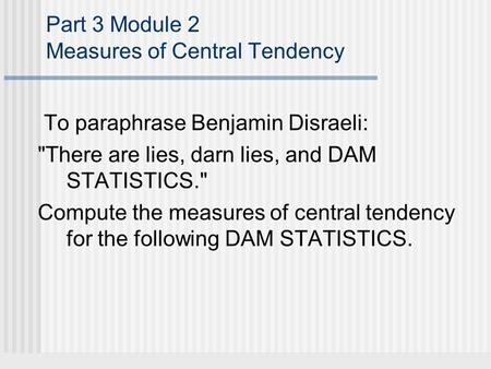 Part 3 Module 2 Measures of Central Tendency To paraphrase Benjamin Disraeli: There are lies, darn lies, and DAM STATISTICS. Compute the measures of.