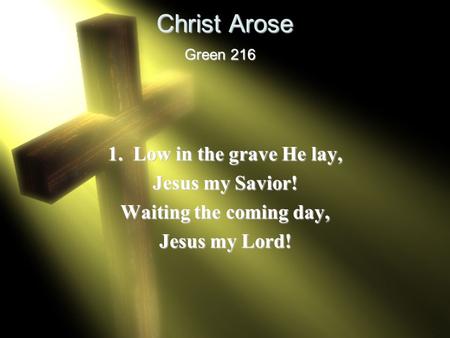 Christ Arose 1. Low in the grave He lay, Jesus my Savior! Waiting the coming day, Jesus my Lord! Green 216.