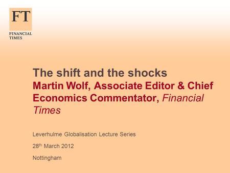 The shift and the shocks Martin Wolf, Associate Editor & Chief Economics Commentator, Financial Times Leverhulme Globalisation Lecture Series 28 th March.