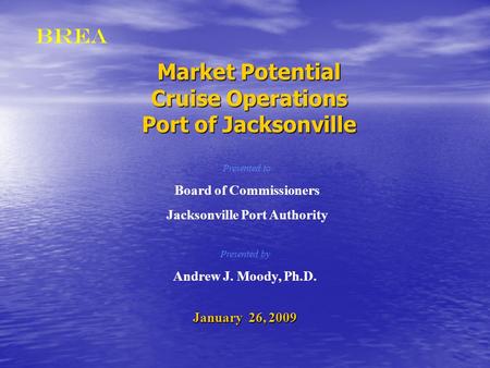 BREA Market Potential Cruise Operations Port of Jacksonville Presented by Andrew J. Moody, Ph.D. January 26, 2009 Presented to Board of Commissioners Jacksonville.