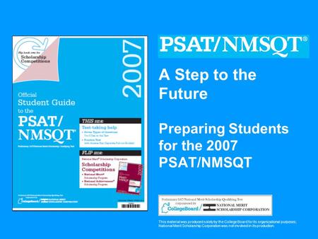 A Step to the Future Preparing Students for the 2007 PSAT/NMSQT This material was produced solely by the College Board for its organizational purposes;