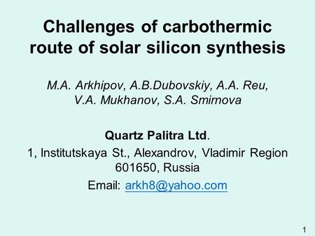 1 Challenges of carbothermic route of solar silicon synthesis M.A. Arkhipov, A.B.Dubovskiy, A.A. Reu, V.A. Mukhanov, S.A. Smirnova Quartz Palitra Ltd.
