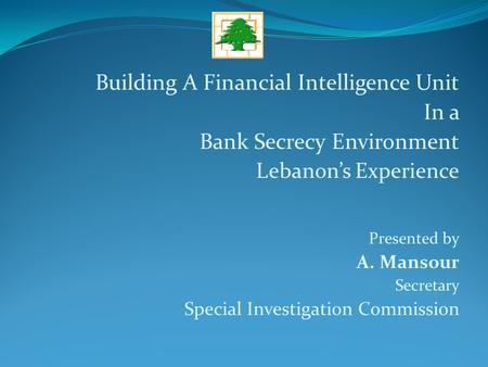 Building A Financial Intelligence Unit In a Bank Secrecy Environment Lebanon’s Experience Presented by A. Mansour Secretary Special Investigation Commission.