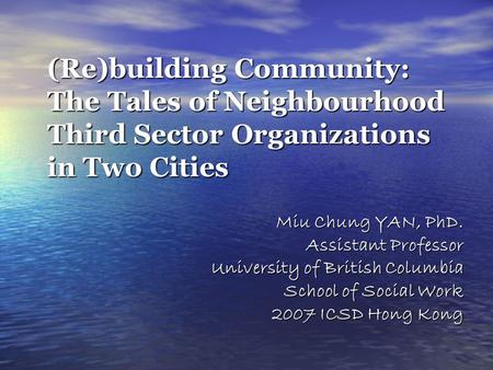 (Re)building Community: The Tales of Neighbourhood Third Sector Organizations in Two Cities Miu Chung YAN, PhD. Assistant Professor University of British.