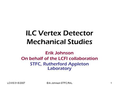 LCWS 31/5/2007Erik Johnson STFC,RAL1 ILC Vertex Detector Mechanical Studies Erik Johnson On behalf of the LCFI collaboration STFC, Rutherford Appleton.