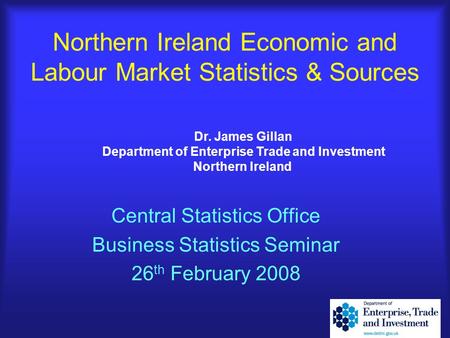Northern Ireland Economic and Labour Market Statistics & Sources Central Statistics Office Business Statistics Seminar 26 th February 2008 Dr. James Gillan.