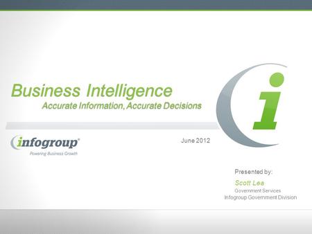 Business Intelligence Accurate Information, Accurate Decisions June 2012 Presented by: Scott Lea Government Services Infogroup Government Division.