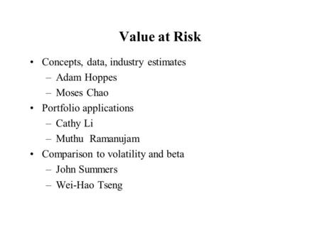 Value at Risk Concepts, data, industry estimates –Adam Hoppes –Moses Chao Portfolio applications –Cathy Li –Muthu Ramanujam Comparison to volatility and.