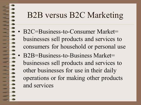B2B versus B2C Marketing B2C=Business-to-Consumer Market= businesses sell products and services to consumers for household or personal use B2B=Business-to-Business.