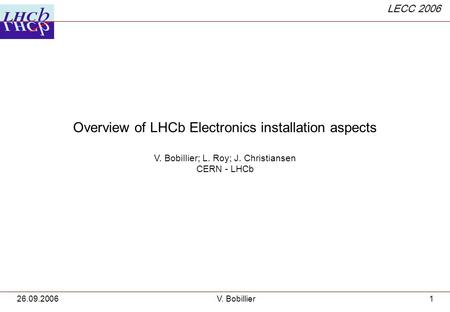 LECC 2006 26.09.2006V. Bobillier1 Overview of LHCb Electronics installation aspects V. Bobillier; L. Roy; J. Christiansen CERN - LHCb.