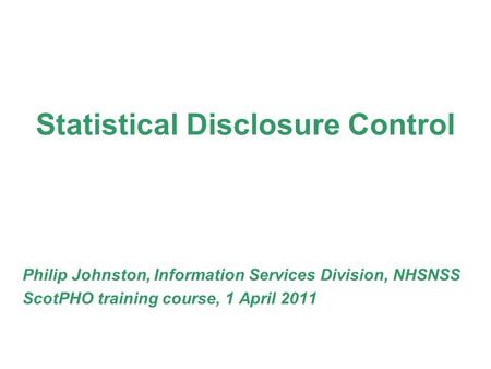 Statistical Disclosure Control Philip Johnston, Information Services Division, NHSNSS ScotPHO training course, 1 April 2011.