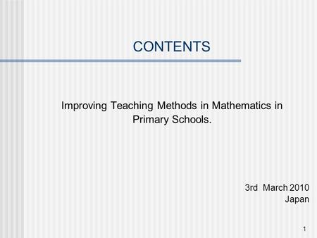 1 CONTENTS Improving Teaching Methods in Mathematics in Primary Schools. 3rd March 2010 Japan.